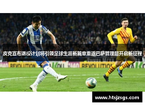 皮克宣布退役计划将引领足球生涯新篇章重返巴萨管理层开启新征程