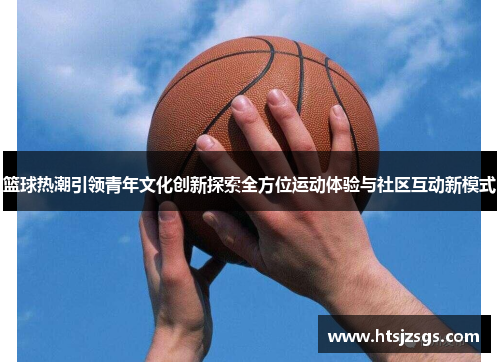 篮球热潮引领青年文化创新探索全方位运动体验与社区互动新模式