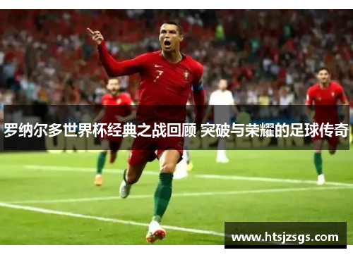 罗纳尔多世界杯经典之战回顾 突破与荣耀的足球传奇