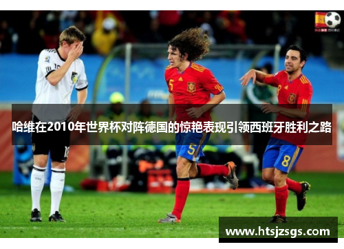 哈维在2010年世界杯对阵德国的惊艳表现引领西班牙胜利之路