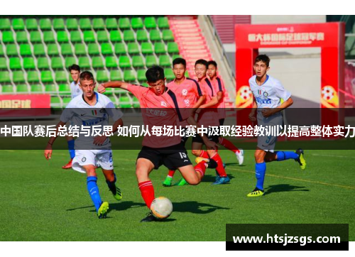 中国队赛后总结与反思 如何从每场比赛中汲取经验教训以提高整体实力
