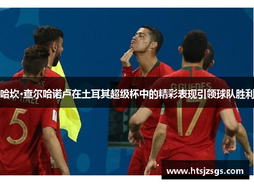 哈坎·查尔哈诺卢在土耳其超级杯中的精彩表现引领球队胜利