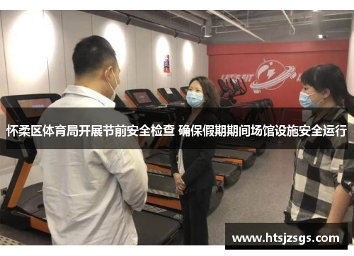怀柔区体育局开展节前安全检查 确保假期期间场馆设施安全运行