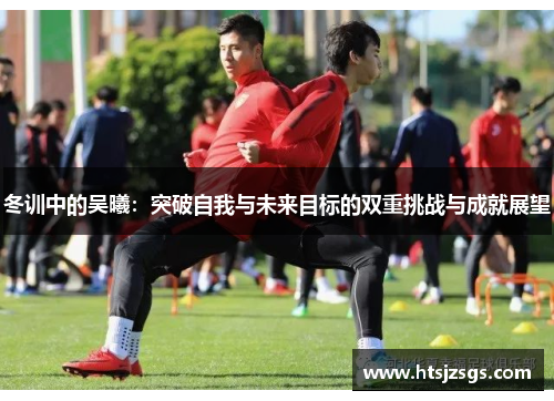 冬训中的吴曦：突破自我与未来目标的双重挑战与成就展望