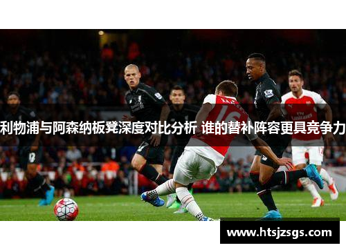 利物浦与阿森纳板凳深度对比分析 谁的替补阵容更具竞争力